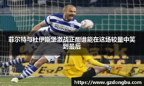 菲尔特与杜伊斯堡激战正酣谁能在这场较量中笑到最后